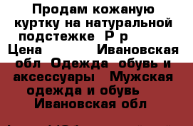 Продам кожаную куртку на натуральной подстежке. Р-р 54-56 › Цена ­ 2 000 - Ивановская обл. Одежда, обувь и аксессуары » Мужская одежда и обувь   . Ивановская обл.